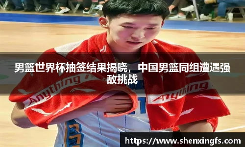 男篮世界杯抽签结果揭晓，中国男篮同组遭遇强敌挑战