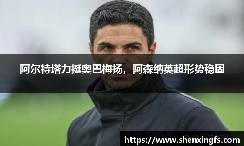 阿尔特塔力挺奥巴梅扬，阿森纳英超形势稳固