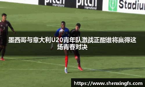 墨西哥与意大利U20青年队激战正酣谁将赢得这场青春对决